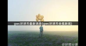 gwc环球币最新消息(gwc环球币央视新闻)