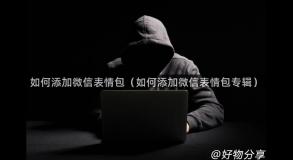 如何添加微信表情包（如何添加微信表情包专辑）