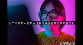 国产丰满女人的女人（中国电视剧最丰满女演员）