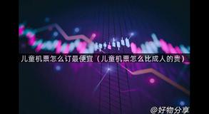 儿童机票怎么订最便宜（儿童机票怎么比成人的贵）