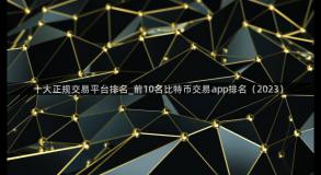 十大正规交易平台排名_前10名比特币交易app排名（2023）