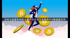 巴哈马监管机构否认要求加密货币交易所FTX铸造新代币