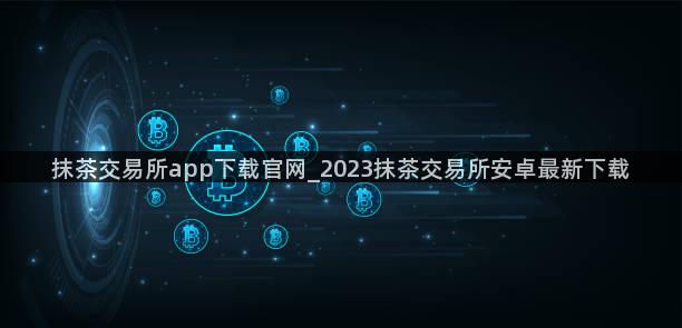 抹茶交易所app下载官网_2023抹茶交易所安卓最新下载