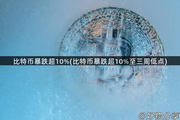 比特币暴跌超10%(比特币暴跌超10%至三周低点)