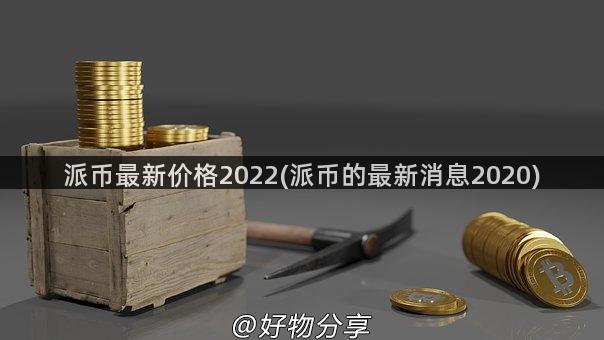 派币最新价格2022(派币的最新消息2020)