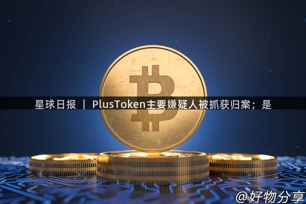 星球日报 ｜ PlusToken主要嫌疑人被抓获归案；是