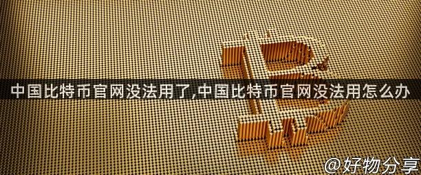 中国比特币官网没法用了,中国比特币官网没法用怎么办