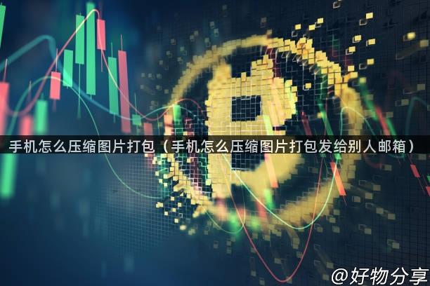 手机怎么压缩图片打包（手机怎么压缩图片打包发给别人邮箱）