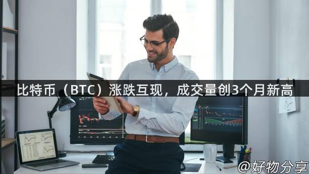 比特币（BTC）涨跌互现，成交量创3个月新高