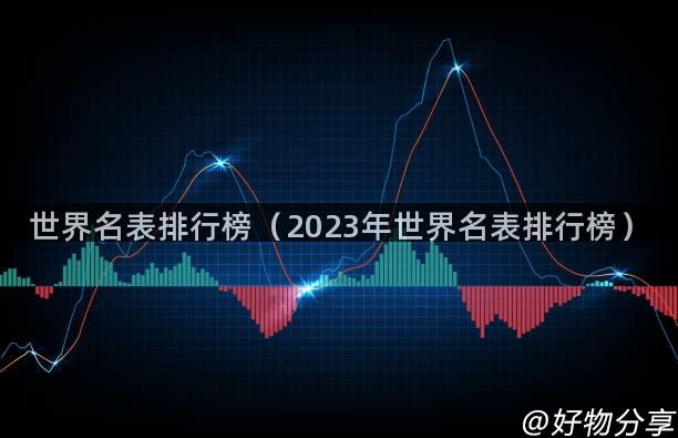 世界名表排行榜（2023年世界名表排行榜）