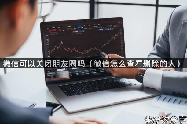 微信可以关闭朋友圈吗（微信怎么查看删除的人）