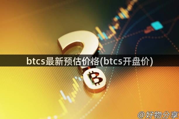 btcs最新预估价格(btcs开盘价)