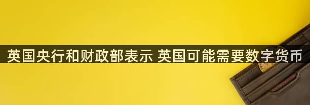 英国央行和财政部表示 英国可能需要数字货币