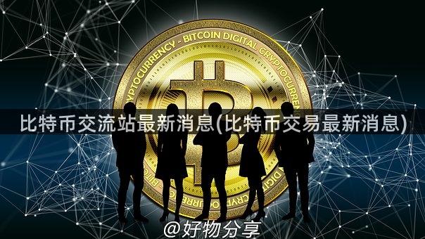 比特币交流站最新消息(比特币交易最新消息)