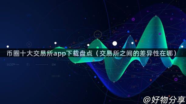 币圈十大交易所app下载盘点（交易所之间的差异性在哪）