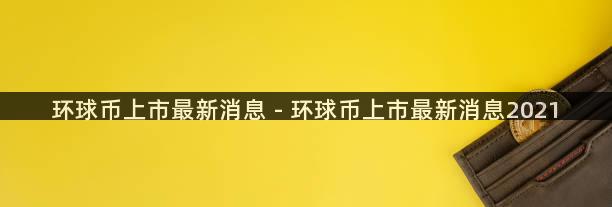 环球币上市最新消息 - 环球币上市最新消息2021