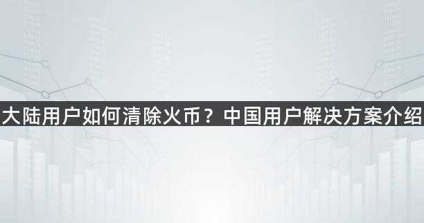 大陆用户如何清除火币？中国用户解决方案介绍