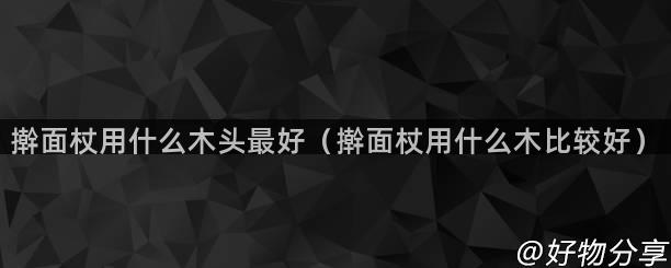 擀面杖用什么木头最好（擀面杖用什么木比较好）