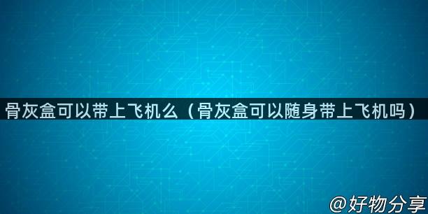 骨灰盒可以带上飞机么（骨灰盒可以随身带上飞机吗）