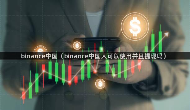 binance中国（binance中国人可以使用并且提现吗）