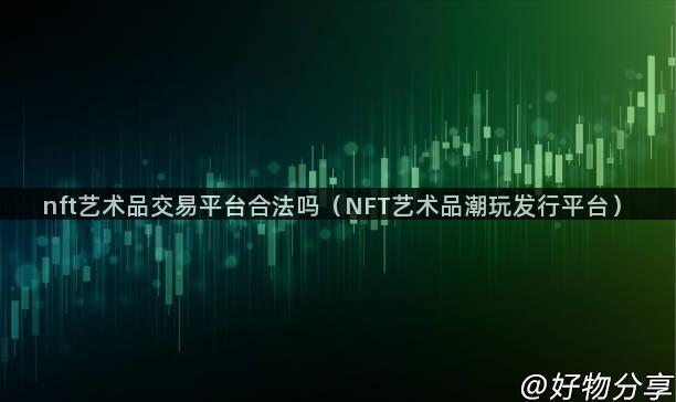 nft艺术品交易平台合法吗（NFT艺术品潮玩发行平台）