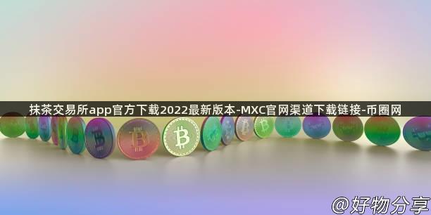 抹茶交易所app官方下载2022最新版本-MXC官网渠道下载链接-币圈网