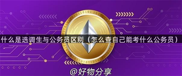 什么是选调生与公务员区别（怎么查自己能考什么公务员）