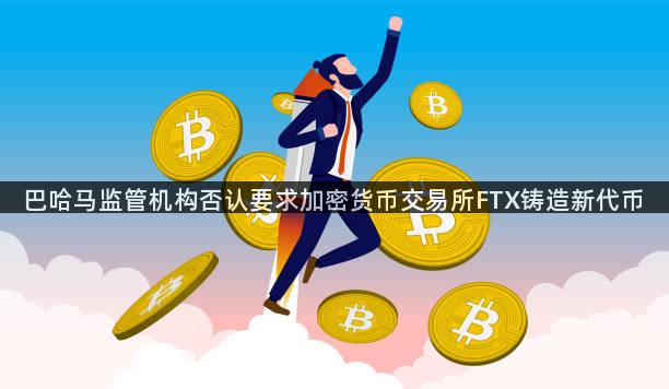 巴哈马监管机构否认要求加密货币交易所FTX铸造新代币