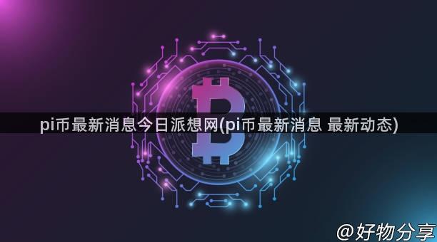 pi币最新消息今日派想网(pi币最新消息 最新动态)