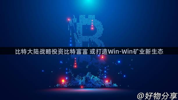 比特大陆战略投资比特富富 或打造Win-Win矿业新生态