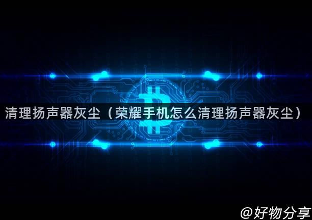 清理扬声器灰尘（荣耀手机怎么清理扬声器灰尘）