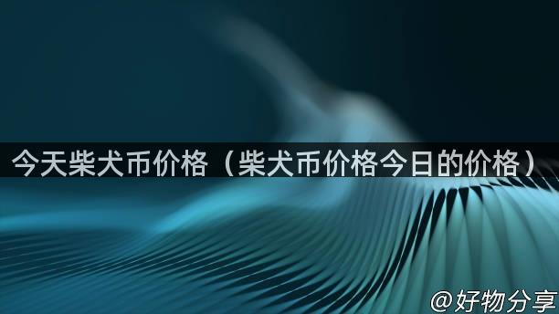 今天柴犬币价格（柴犬币价格今日的价格）