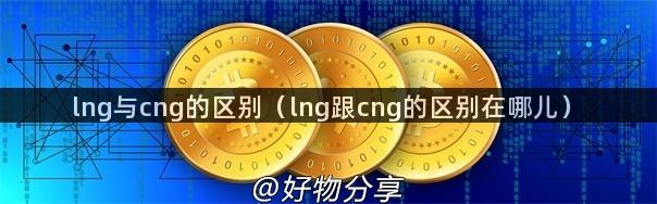 lng与cng的区别（lng跟cng的区别在哪儿）