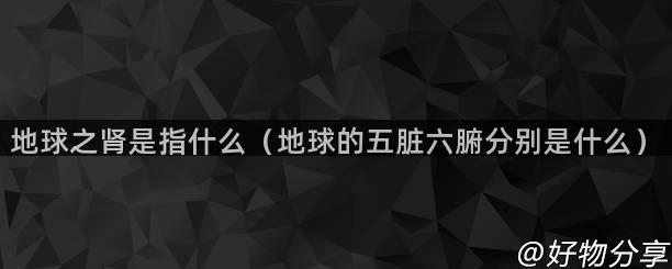 地球之肾是指什么（地球的五脏六腑分别是什么）