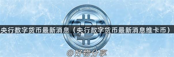 央行数字货币最新消息（央行数字货币最新消息维卡币）