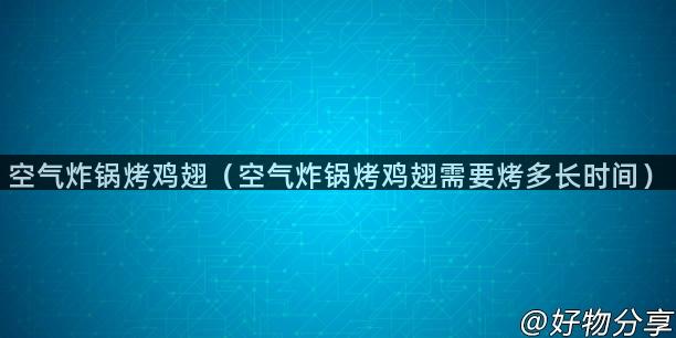 空气炸锅烤鸡翅（空气炸锅烤鸡翅需要烤多长时间）