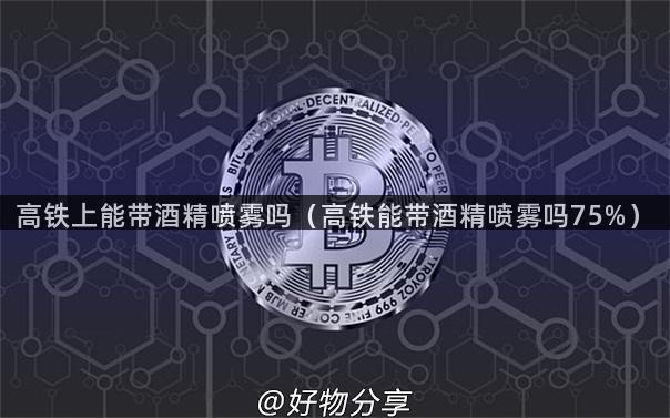 高铁上能带酒精喷雾吗（高铁能带酒精喷雾吗75%）