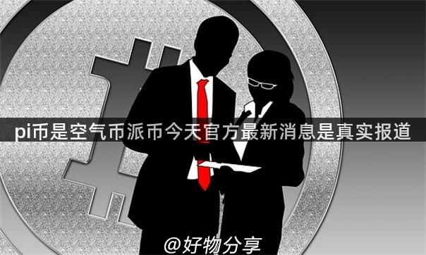 pi币是空气币派币今天官方最新消息是真实报道