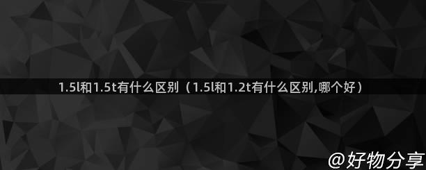 1.5l和1.5t有什么区别（1.5l和1.2t有什么区别,哪个好）