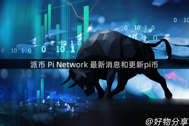 派币 Pi Network 最新消息和更新pi币