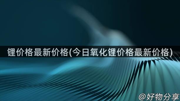 锂价格最新价格(今日氧化锂价格最新价格)