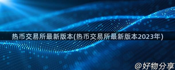 热币交易所最新版本(热币交易所最新版本2023年)