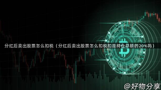 分红后卖出股票怎么扣税（分红后卖出股票怎么扣税扣是持仓总额的20%吗）