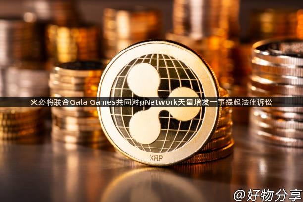 火必将联合Gala Games共同对pNetwork天量增发一事提起法律诉讼