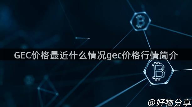 GEC价格最近什么情况gec价格行情简介