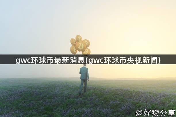 gwc环球币最新消息(gwc环球币央视新闻)